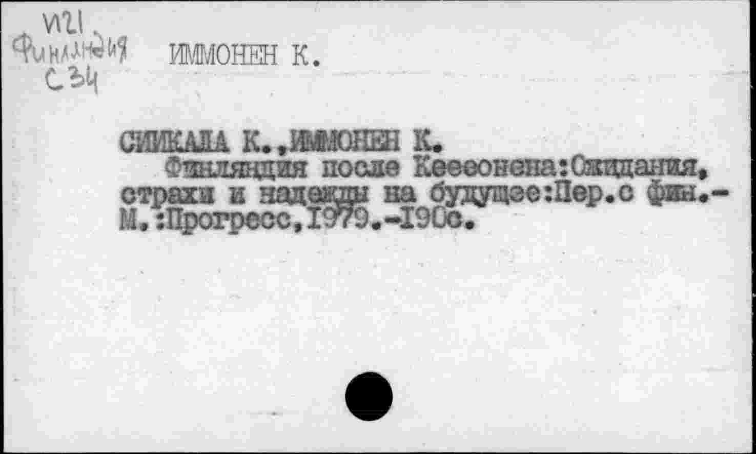 ﻿„ УШ.
СЫ|
ИММОНЕН К.
СЖАЛА К. .шюнен к.
Финляндия после Кеееонена:Ожидания, страхи и надеады на будущее :Пер. с фин. М.:Прогресс,1979.-190с.